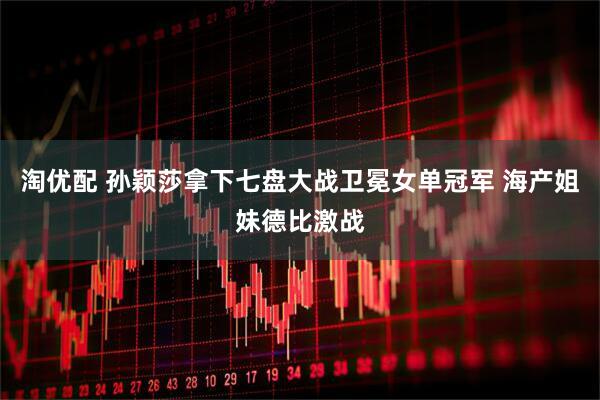 淘优配 孙颖莎拿下七盘大战卫冕女单冠军 海产姐妹德比激战