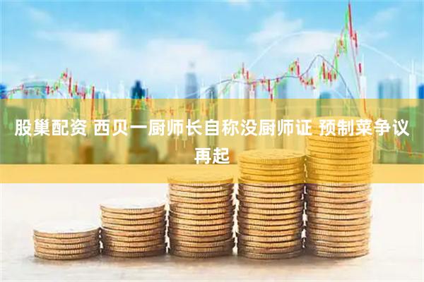 股巢配资 西贝一厨师长自称没厨师证 预制菜争议再起
