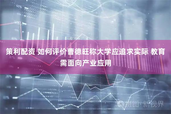 策利配资 如何评价曹德旺称大学应追求实际 教育需面向产业应用