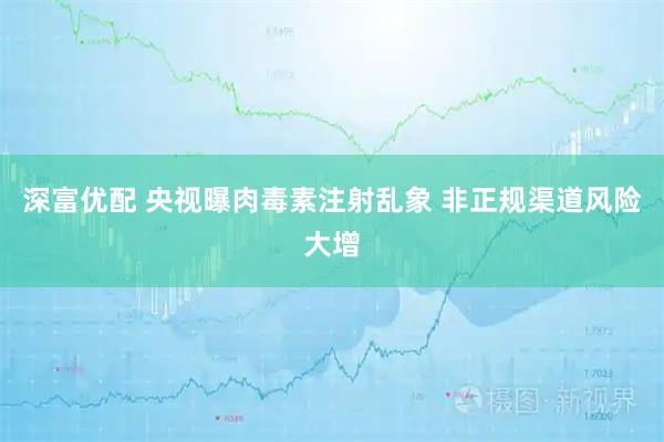 深富优配 央视曝肉毒素注射乱象 非正规渠道风险大增