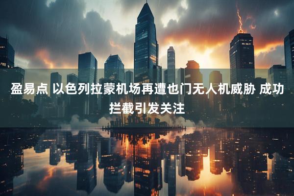 盈易点 以色列拉蒙机场再遭也门无人机威胁 成功拦截引发关注