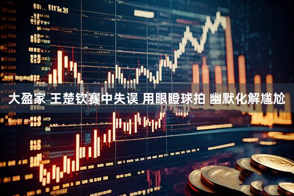 大盈家 王楚钦赛中失误 用眼瞪球拍 幽默化解尴尬
