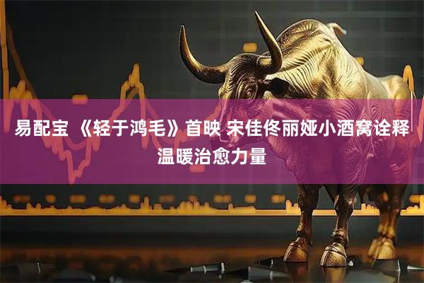 易配宝 《轻于鸿毛》首映 宋佳佟丽娅小酒窝诠释温暖治愈力量