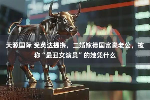 天源国际 受英达提携，二婚嫁德国富豪老公，被称“最丑女演员”的她凭什么