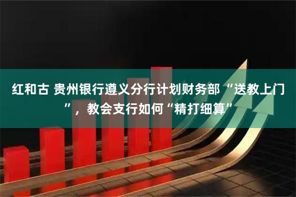 红和古 贵州银行遵义分行计划财务部 “送教上门”，教会支行如何“精打细算”