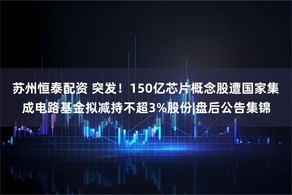 苏州恒泰配资 突发！150亿芯片概念股遭国家集成电路基金拟减持不超3%股份|盘后公告集锦