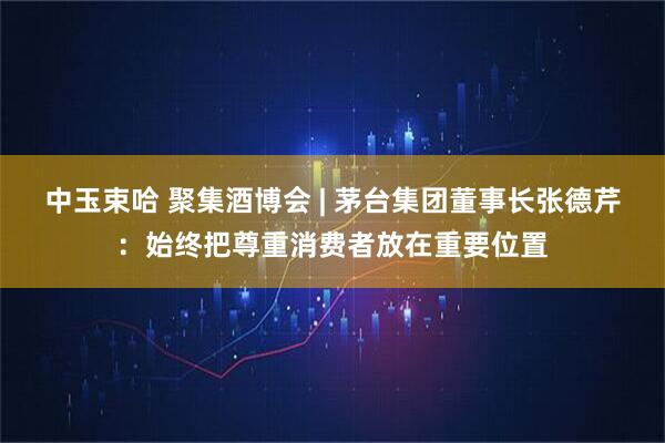 中玉束哈 聚集酒博会 | 茅台集团董事长张德芹：始终把尊重消费者放在重要位置