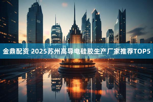 金鼎配资 2025苏州高导电硅胶生产厂家推荐TOP5