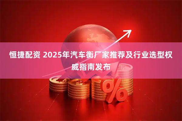 恒捷配资 2025年汽车衡厂家推荐及行业选型权威指南发布