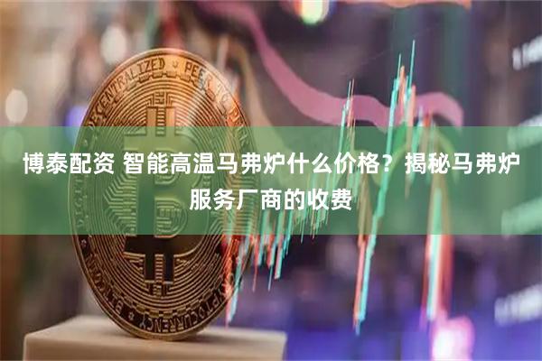 博泰配资 智能高温马弗炉什么价格？揭秘马弗炉服务厂商的收费