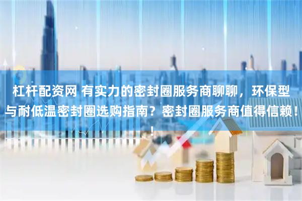 杠杆配资网 有实力的密封圈服务商聊聊，环保型与耐低温密封圈选购指南？密封圈服务商值得信赖！