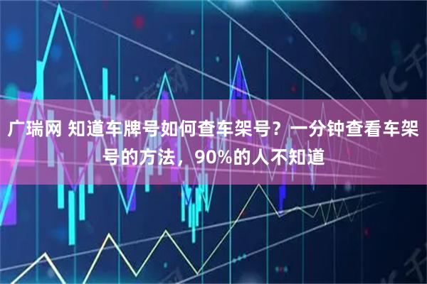 广瑞网 知道车牌号如何查车架号？一分钟查看车架号的方法，90%的人不知道