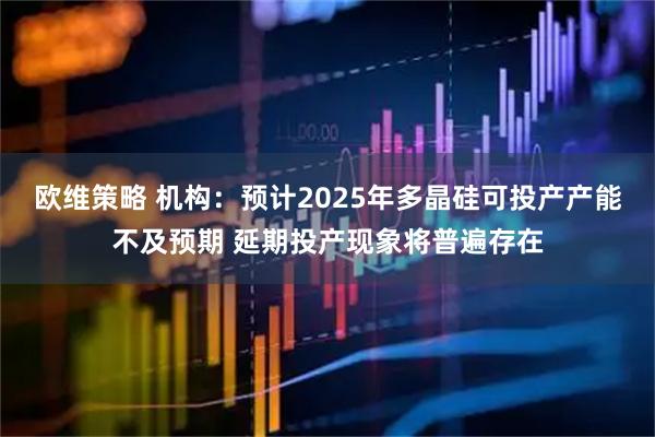 欧维策略 机构：预计2025年多晶硅可投产产能不及预期 延期投产现象将普遍存在