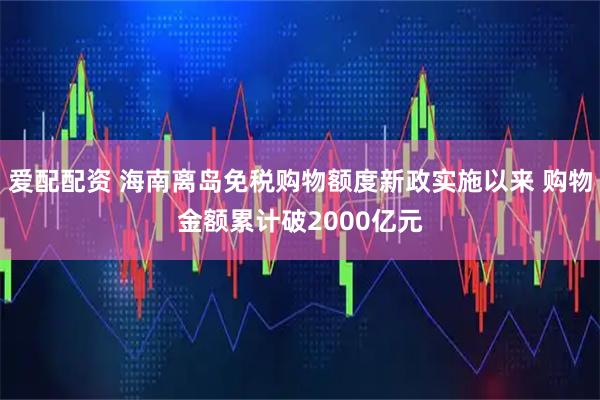 爱配配资 海南离岛免税购物额度新政实施以来 购物金额累计破2000亿元