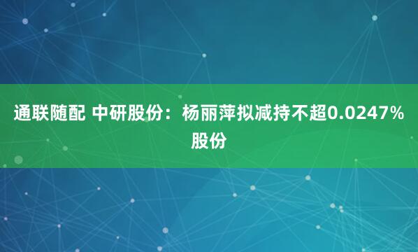 通联随配 中研股份：杨丽萍拟减持不超0.0247%股份