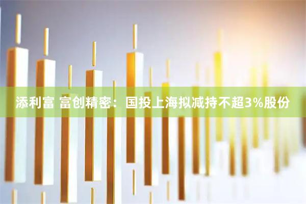 添利富 富创精密：国投上海拟减持不超3%股份
