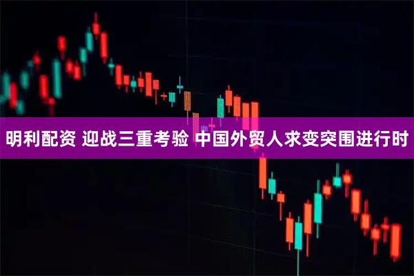 明利配资 迎战三重考验 中国外贸人求变突围进行时