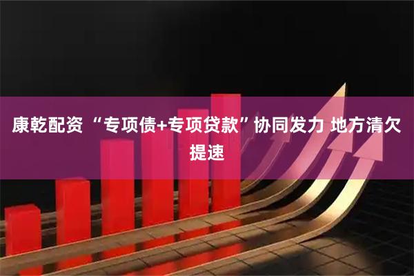 康乾配资 “专项债+专项贷款”协同发力 地方清欠提速