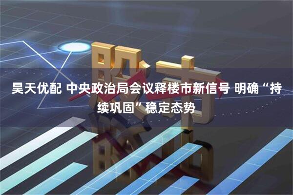 昊天优配 中央政治局会议释楼市新信号 明确“持续巩固”稳定态势