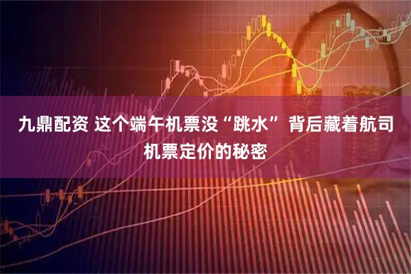 九鼎配资 这个端午机票没“跳水” 背后藏着航司机票定价的秘密