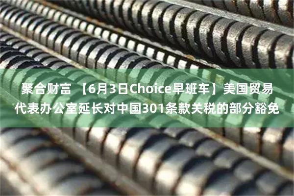 聚合财富 【6月3日Choice早班车】美国贸易代表办公室延长对中国301条款关税的部分豁免