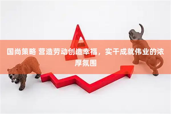 国尚策略 营造劳动创造幸福，实干成就伟业的浓厚氛围