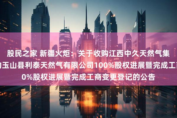 股民之家 新疆火炬：关于收购江西中久天然气集团有限公司持有的玉山县利泰天然气有限公司100%股权进展暨完成工商变更登记的公告
