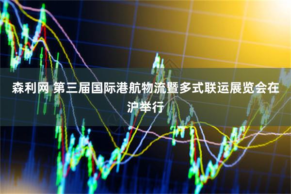 森利网 第三届国际港航物流暨多式联运展览会在沪举行