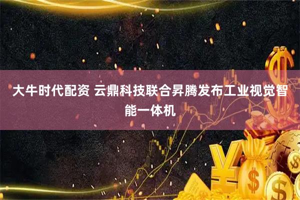 大牛时代配资 云鼎科技联合昇腾发布工业视觉智能一体机