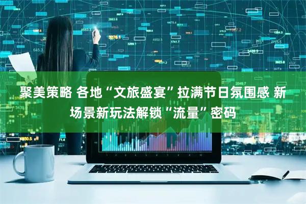 聚美策略 各地“文旅盛宴”拉满节日氛围感 新场景新玩法解锁“流量”密码