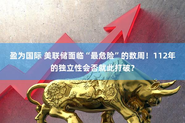 盈为国际 美联储面临“最危险”的数周！112年的独立性会否就此打破？