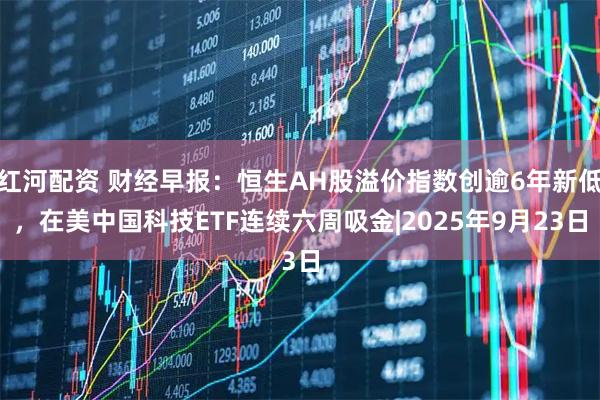 红河配资 财经早报：恒生AH股溢价指数创逾6年新低，在美中国科技ETF连续六周吸金|2025年9月23日