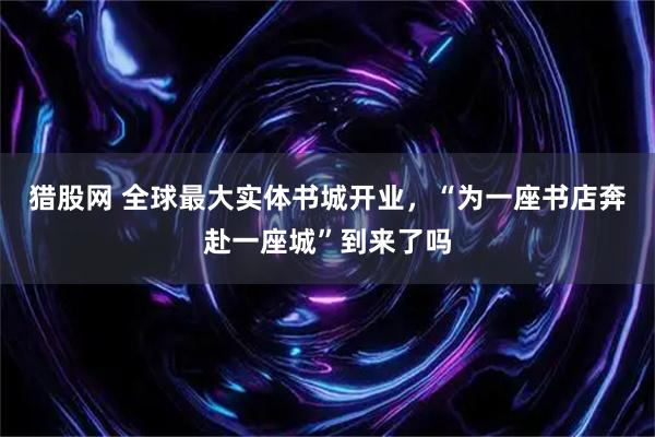 猎股网 全球最大实体书城开业，“为一座书店奔赴一座城”到来了吗