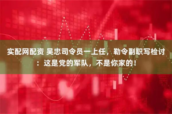实配网配资 吴忠司令员一上任，勒令副职写检讨：这是党的军队，不是你家的！