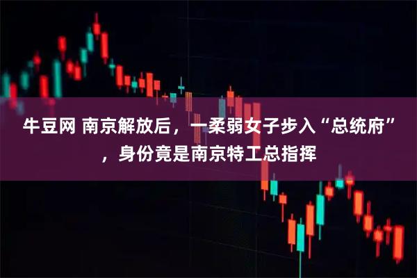牛豆网 南京解放后，一柔弱女子步入“总统府”，身份竟是南京特工总指挥