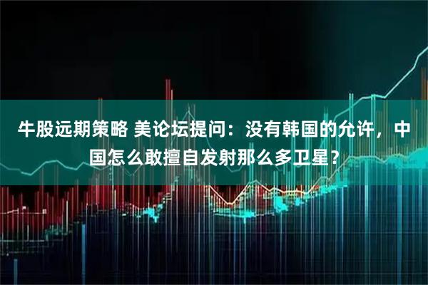 牛股远期策略 美论坛提问：没有韩国的允许，中国怎么敢擅自发射那么多卫星？