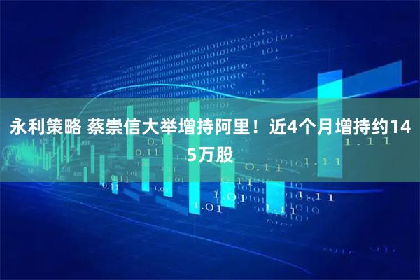 永利策略 蔡崇信大举增持阿里！近4个月增持约145万股
