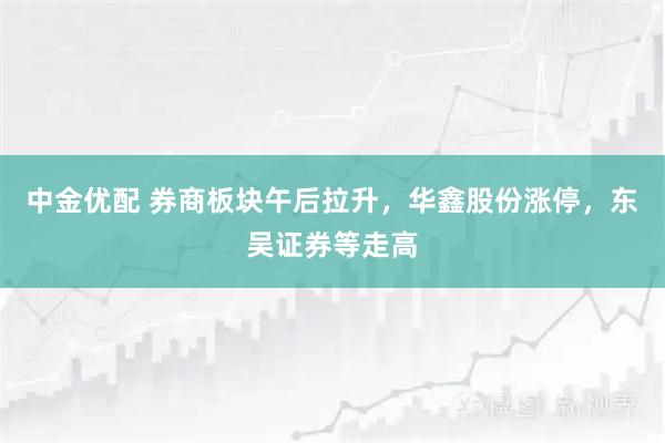 中金优配 券商板块午后拉升，华鑫股份涨停，东吴证券等走高