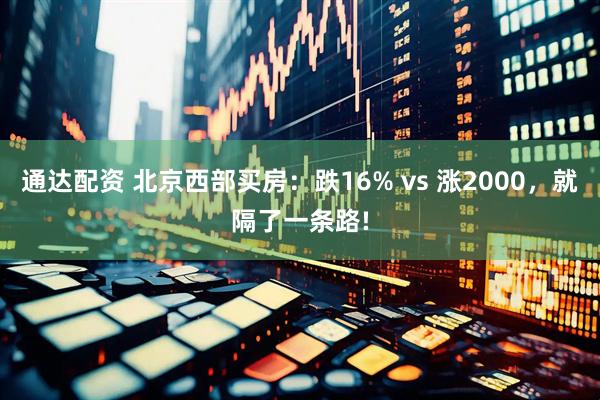 通达配资 北京西部买房：跌16% vs 涨2000，就隔了一条路!