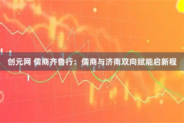 创元网 儒商齐鲁行:儒商与济南双向赋能启新程