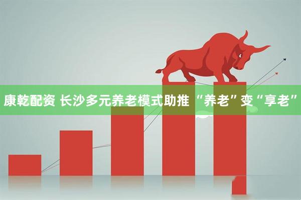 康乾配资 长沙多元养老模式助推 “养老”变“享老”
