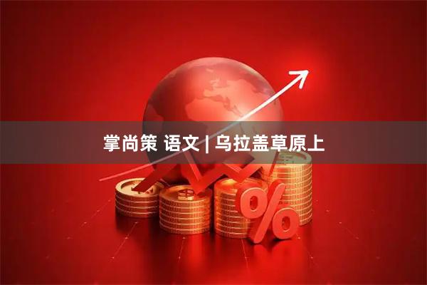 掌尚策 语文 | 乌拉盖草原上