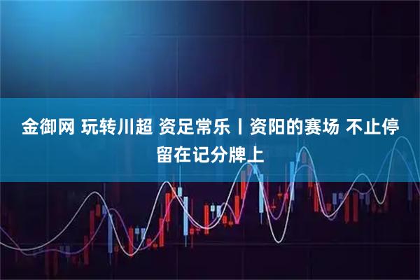 金御网 玩转川超 资足常乐丨资阳的赛场 不止停留在记分牌上