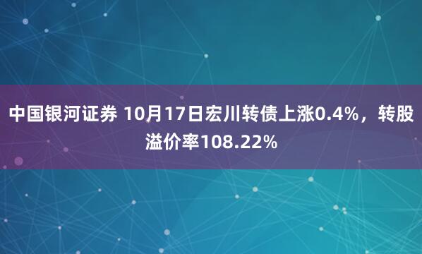 中国银河证券 10月17日宏川转债上涨0.4%，转股溢价率108.22%