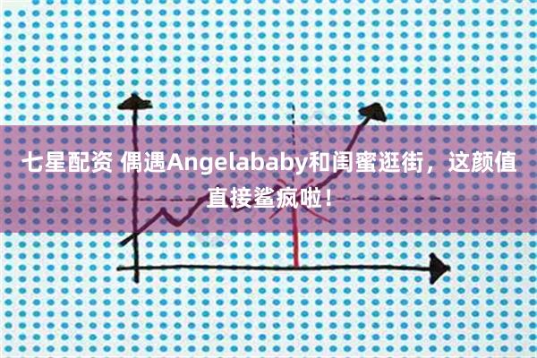 七星配资 偶遇Angelababy和闺蜜逛街，这颜值直接鲨疯啦！