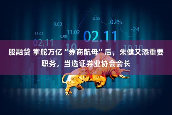 股融贷 掌舵万亿“券商航母”后，朱健又添重要职务，当选证券业协会会长