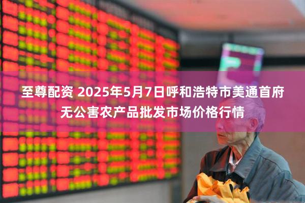 至尊配资 2025年5月7日呼和浩特市美通首府无公害农产品批发市场价格行情