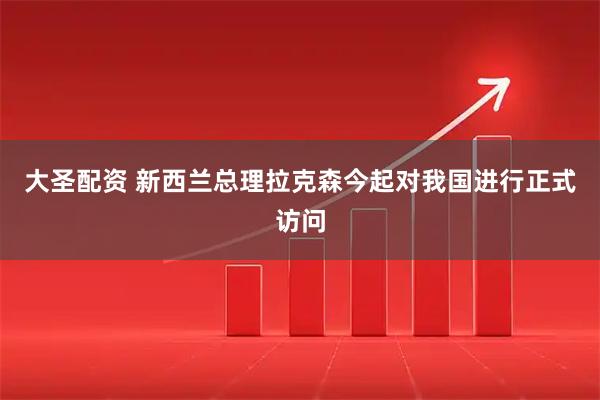 大圣配资 新西兰总理拉克森今起对我国进行正式访问
