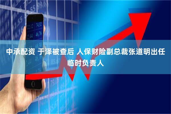 中承配资 于泽被查后 人保财险副总裁张道明出任临时负责人