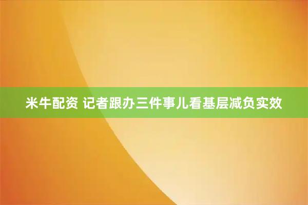 米牛配资 记者跟办三件事儿看基层减负实效